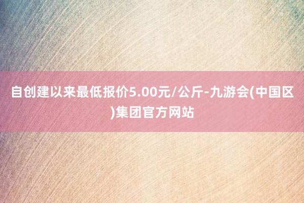 自创建以来最低报价5.00元/公斤-九游会(中国区)集团官方网站