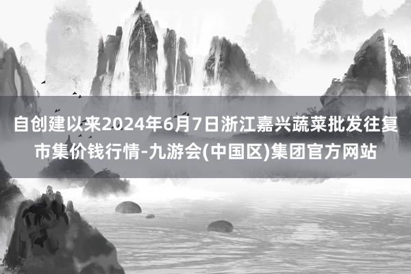 自创建以来2024年6月7日浙江嘉兴蔬菜批发往复市集价钱行情-九游会(中国区)集团官方网站