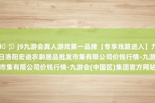 🦄j9九游会真人游戏第一品牌【专享线路进入】九游会J92024年6月7日洛阳宏进农副居品批发市集有限公司价钱行情-九游会(中国区)集团官方网站