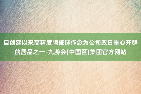 自创建以来高精度陶瓷球作念为公司改日重心开辟的居品之一-九游会(中国区)集团官方网站