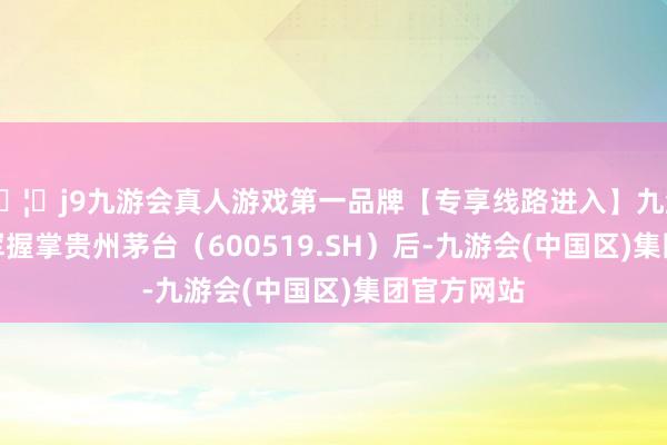 🦄j9九游会真人游戏第一品牌【专享线路进入】九游会J9丁雄军握掌贵州茅台（600519.SH）后-九游会(中国区)集团官方网站