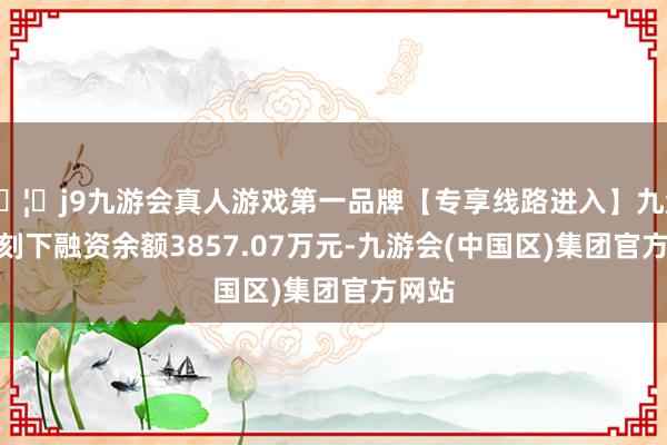 🦄j9九游会真人游戏第一品牌【专享线路进入】九游会J9刻下融资余额3857.07万元-九游会(中国区)集团官方网站