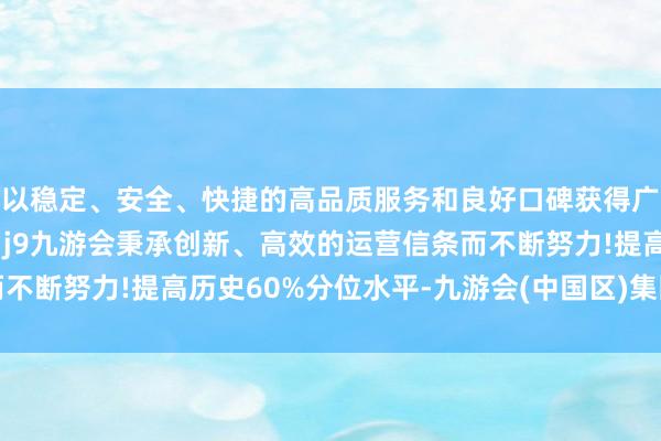 以稳定、安全、快捷的高品质服务和良好口碑获得广大用户的喜爱和认可。j9九游会秉承创新、高效的运营信条而不断努力!提高历史60%分位水平-九游会(中国区)集团官方网站