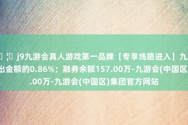 🦄j9九游会真人游戏第一品牌【专享线路进入】九游会J9占当日流出金额的0.86%；融券余额157.00万-九游会(中国区)集团官方网站