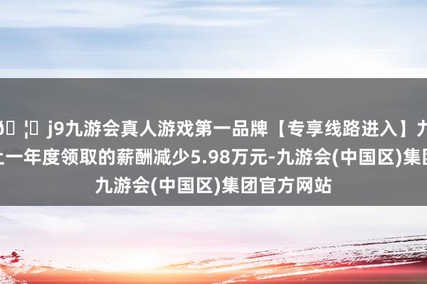 🦄j9九游会真人游戏第一品牌【专享线路进入】九游会J9较上一年度领取的薪酬减少5.98万元-九游会(中国区)集团官方网站