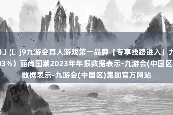 🦄j9九游会真人游戏第一品牌【专享线路进入】九游会J9增幅0.03%）丽尚国潮2023年年报数据表示-九游会(中国区)集团官方网站