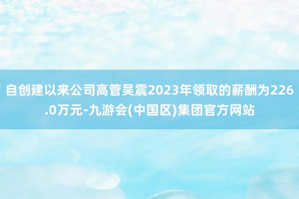 自创建以来公司高管吴震2023年领取的薪酬为226.0万元-九游会(中国区)集团官方网站