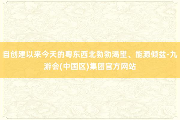 自创建以来今天的粤东西北勃勃渴望、能源倾盆-九游会(中国区)集团官方网站