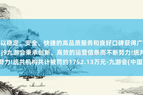 以稳定、安全、快捷的高品质服务和良好口碑获得广大用户的喜爱和认可。j9九游会秉承创新、高效的运营信条而不断努力!统共机构共计被罚约1752.13万元-九游会(中国区)集团官方网站