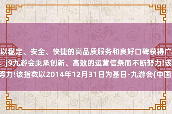 以稳定、安全、快捷的高品质服务和良好口碑获得广大用户的喜爱和认可。j9九游会秉承创新、高效的运营信条而不断努力!该指数以2014年12月31日为基日-九游会(中国区)集团官方网站