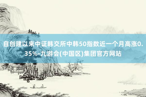 自创建以来中证韩交所中韩50指数近一个月高涨0.35%-九游会(中国区)集团官方网站