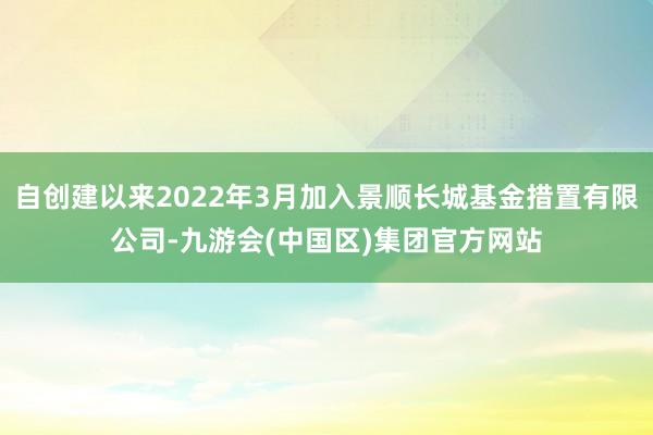 自创建以来2022年3月加入景顺长城基金措置有限公司-九游会(中国区)集团官方网站