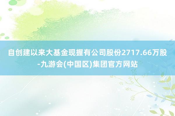 自创建以来大基金现握有公司股份2717.66万股-九游会(中国区)集团官方网站