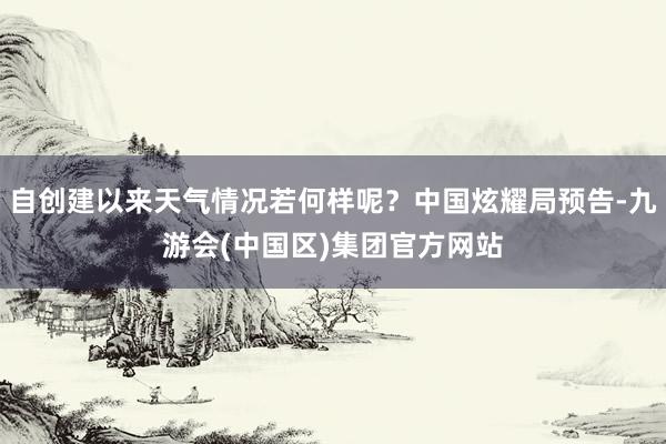 自创建以来天气情况若何样呢？中国炫耀局预告-九游会(中国区)集团官方网站