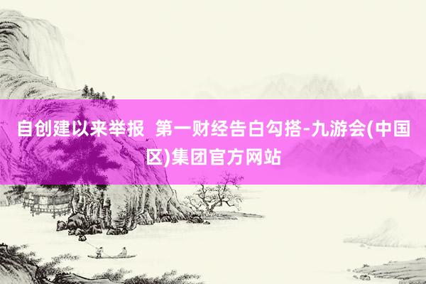 自创建以来举报  第一财经告白勾搭-九游会(中国区)集团官方网站