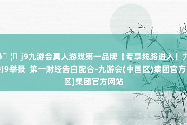 🦄j9九游会真人游戏第一品牌【专享线路进入】九游会J9举报  第一财经告白配合-九游会(中国区)集团官方网站