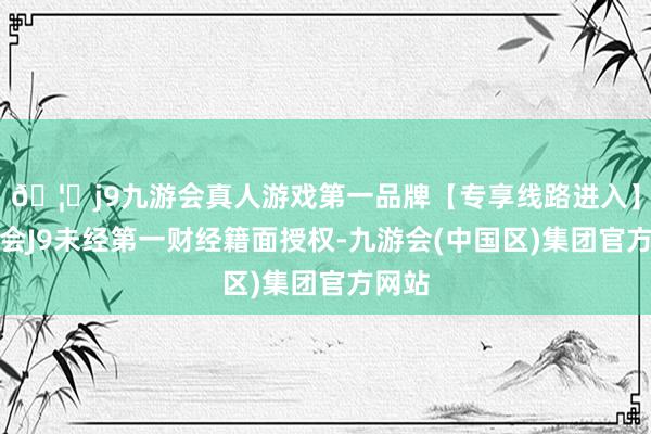 🦄j9九游会真人游戏第一品牌【专享线路进入】九游会J9未经第一财经籍面授权-九游会(中国区)集团官方网站