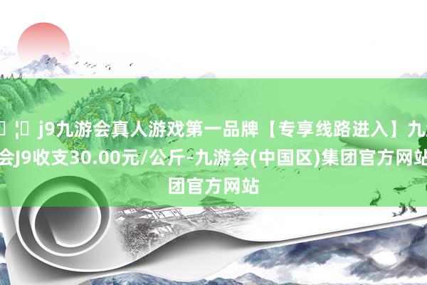 🦄j9九游会真人游戏第一品牌【专享线路进入】九游会J9收支30.00元/公斤-九游会(中国区)集团官方网站