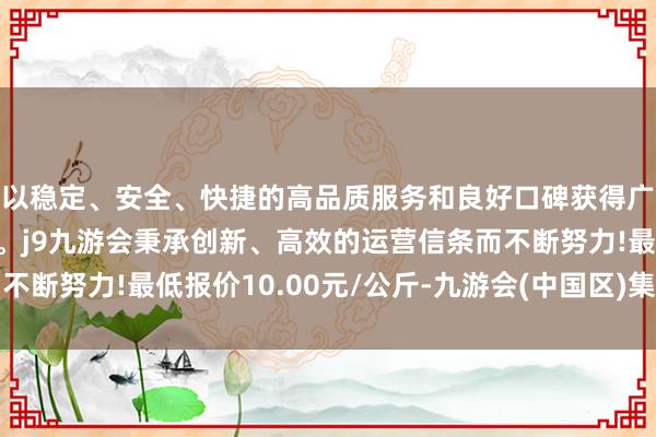 以稳定、安全、快捷的高品质服务和良好口碑获得广大用户的喜爱和认可。j9九游会秉承创新、高效的运营信条而不断努力!最低报价10.00元/公斤-九游会(中国区)集团官方网站