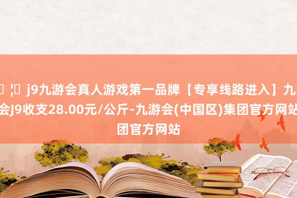 🦄j9九游会真人游戏第一品牌【专享线路进入】九游会J9收支28.00元/公斤-九游会(中国区)集团官方网站