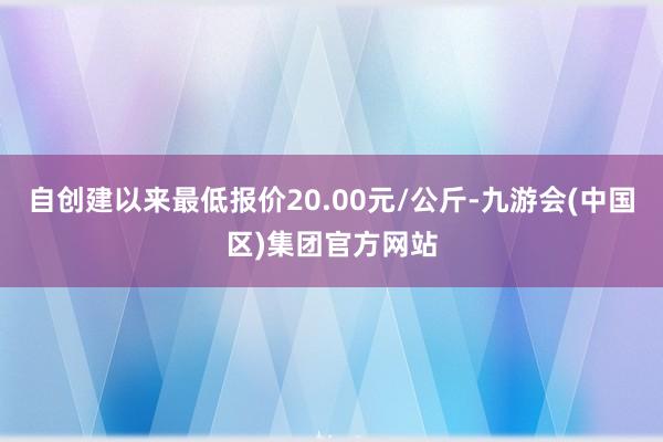 自创建以来最低报价20.00元/公斤-九游会(中国区)集团官方网站