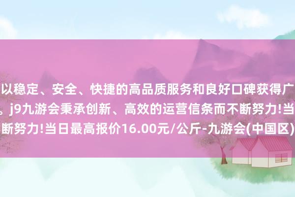 以稳定、安全、快捷的高品质服务和良好口碑获得广大用户的喜爱和认可。j9九游会秉承创新、高效的运营信条而不断努力!当日最高报价16.00元/公斤-九游会(中国区)集团官方网站