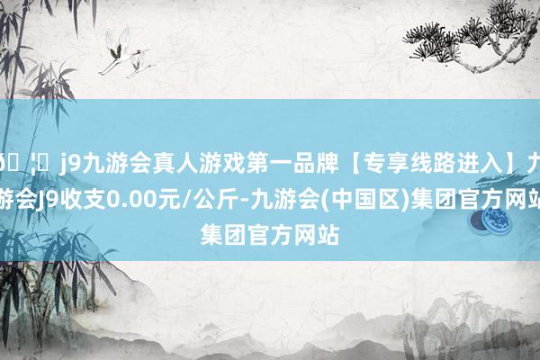 🦄j9九游会真人游戏第一品牌【专享线路进入】九游会J9收支0.00元/公斤-九游会(中国区)集团官方网站