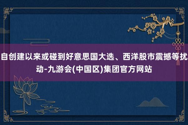 自创建以来或碰到好意思国大选、西洋股市震撼等扰动-九游会(中国区)集团官方网站