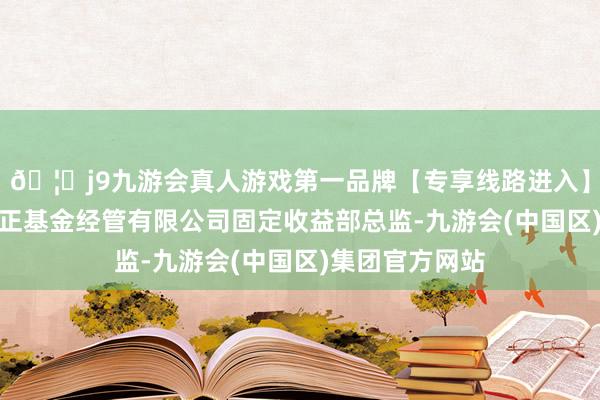 🦄j9九游会真人游戏第一品牌【专享线路进入】九游会J9任尚正基金经管有限公司固定收益部总监-九游会(中国区)集团官方网站