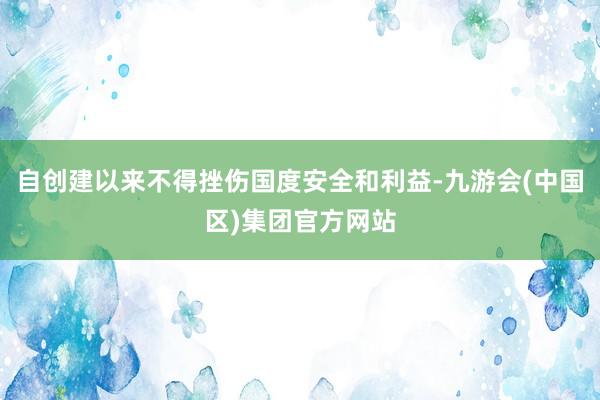 自创建以来不得挫伤国度安全和利益-九游会(中国区)集团官方网站