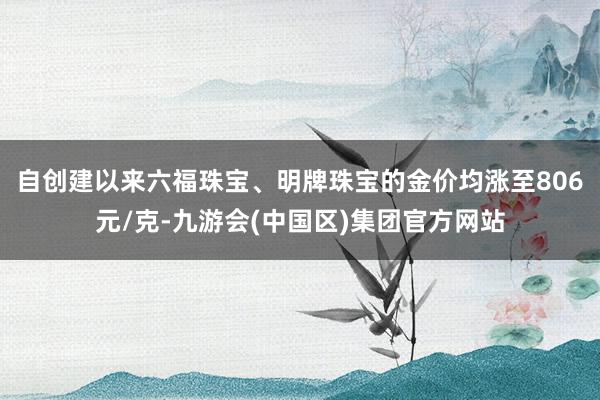 自创建以来六福珠宝、明牌珠宝的金价均涨至806元/克-九游会(中国区)集团官方网站