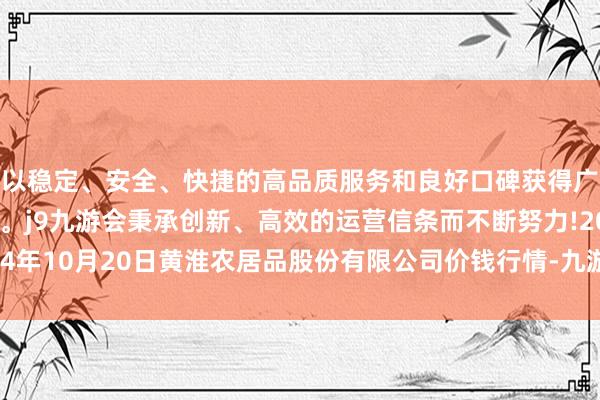 以稳定、安全、快捷的高品质服务和良好口碑获得广大用户的喜爱和认可。j9九游会秉承创新、高效的运营信条而不断努力!2024年10月20日黄淮农居品股份有限公司价钱行情-九游会(中国区)集团官方网站