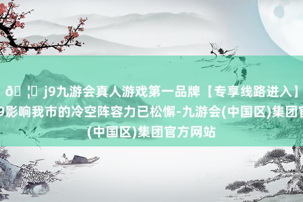 🦄j9九游会真人游戏第一品牌【专享线路进入】九游会J9影响我市的冷空阵容力已松懈-九游会(中国区)集团官方网站