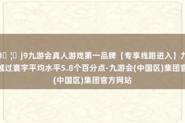 🦄j9九游会真人游戏第一品牌【专享线路进入】九游会J9越过寰宇平均水平5.8个百分点-九游会(中国区)集团官方网站