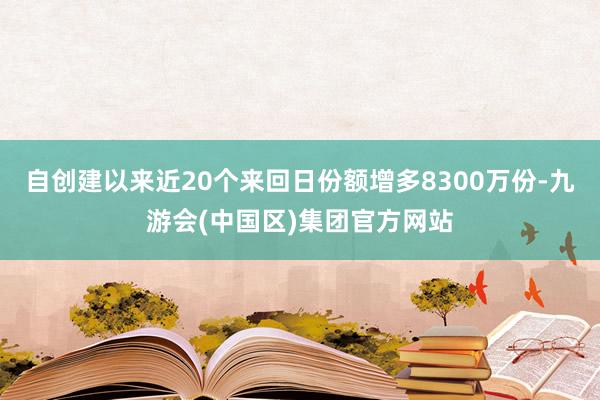 自创建以来近20个来回日份额增多8300万份-九游会(中国区)集团官方网站