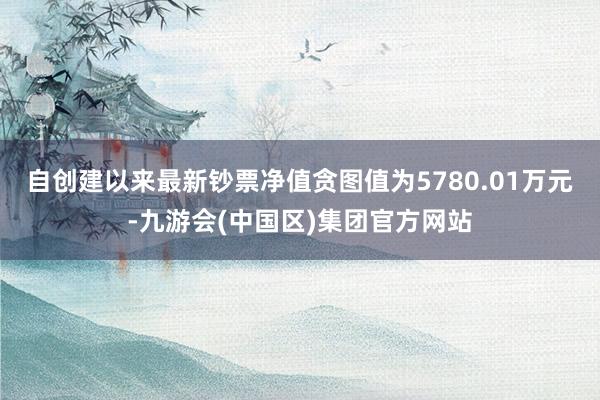 自创建以来最新钞票净值贪图值为5780.01万元-九游会(中国区)集团官方网站