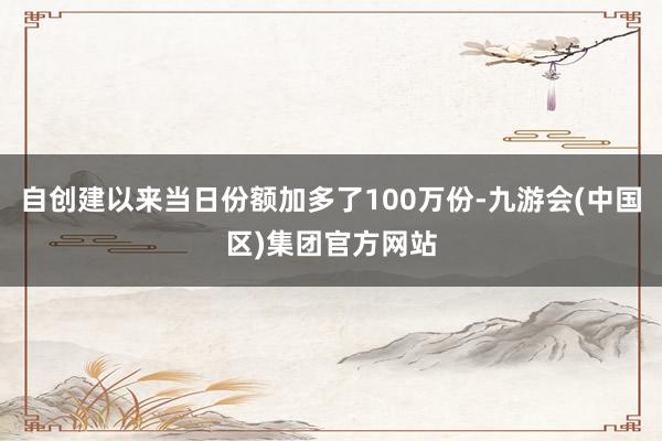 自创建以来当日份额加多了100万份-九游会(中国区)集团官方网站