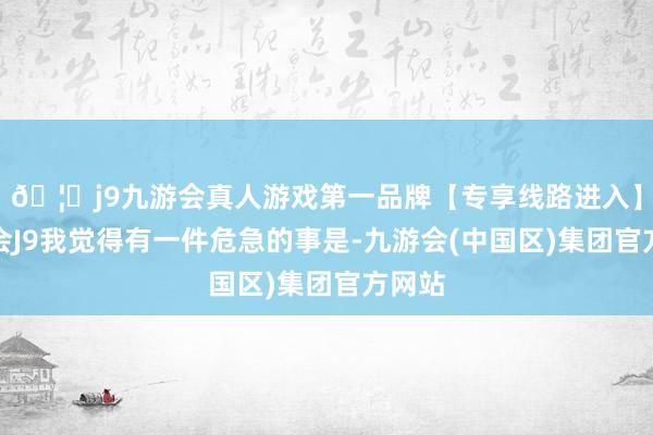 🦄j9九游会真人游戏第一品牌【专享线路进入】九游会J9我觉得有一件危急的事是-九游会(中国区)集团官方网站