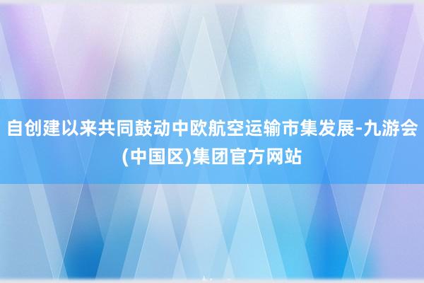 自创建以来共同鼓动中欧航空运输市集发展-九游会(中国区)集团官方网站