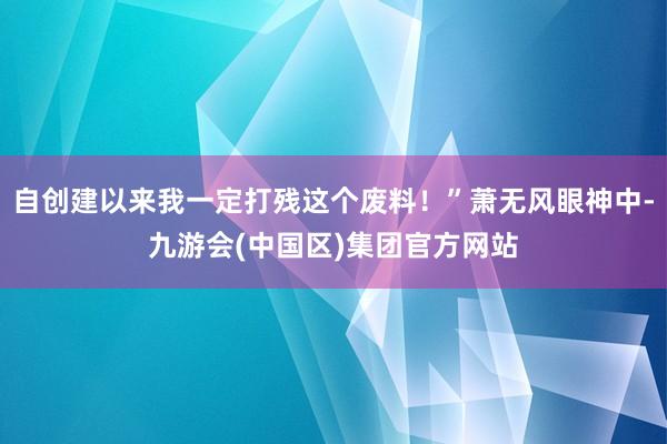 自创建以来我一定打残这个废料！”萧无风眼神中-九游会(中国区)集团官方网站