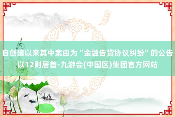 自创建以来其中案由为“金融告贷协议纠纷”的公告以12则居首-九游会(中国区)集团官方网站