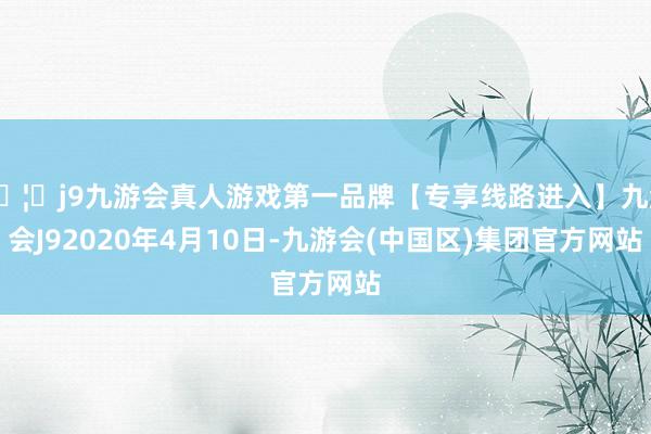 🦄j9九游会真人游戏第一品牌【专享线路进入】九游会J92020年4月10日-九游会(中国区)集团官方网站