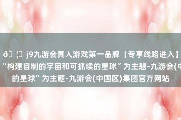 🦄j9九游会真人游戏第一品牌【专享线路进入】九游会J9本年峰会以“构建自制的宇宙和可抓续的星球”为主题-九游会(中国区)集团官方网站