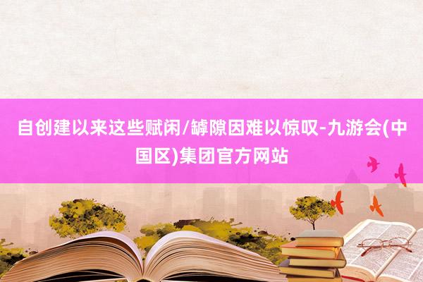 自创建以来这些赋闲/罅隙因难以惊叹-九游会(中国区)集团官方网站