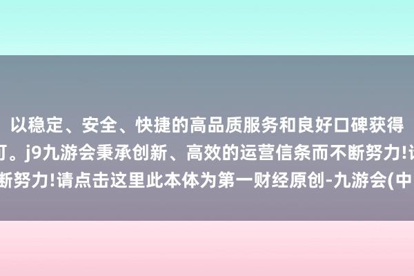 以稳定、安全、快捷的高品质服务和良好口碑获得广大用户的喜爱和认可。j9九游会秉承创新、高效的运营信条而不断努力!请点击这里此本体为第一财经原创-九游会(中国区)集团官方网站