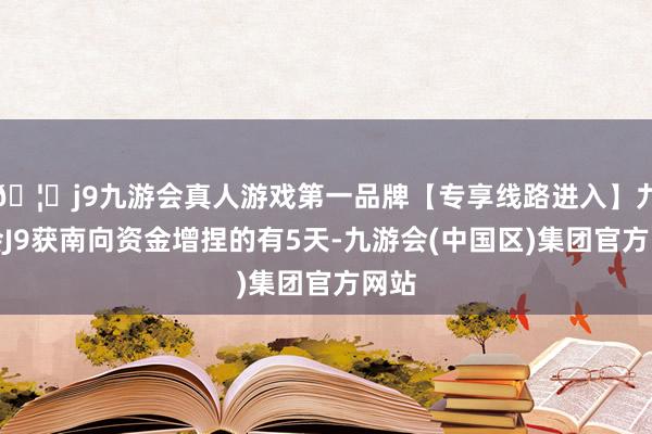 🦄j9九游会真人游戏第一品牌【专享线路进入】九游会J9获南向资金增捏的有5天-九游会(中国区)集团官方网站