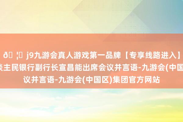 🦄j9九游会真人游戏第一品牌【专享线路进入】九游会J9中国东谈主民银行副行长宣昌能出席会议并言语-九游会(中国区)集团官方网站