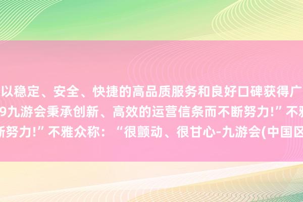 以稳定、安全、快捷的高品质服务和良好口碑获得广大用户的喜爱和认可。j9九游会秉承创新、高效的运营信条而不断努力!”不雅众称：“很颤动、很甘心-九游会(中国区)集团官方网站