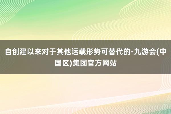 自创建以来对于其他运载形势可替代的-九游会(中国区)集团官方网站