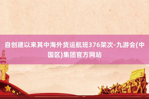 自创建以来其中海外货运航班376架次-九游会(中国区)集团官方网站